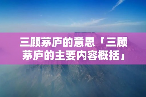 三顾茅庐的意思「三顾茅庐的主要内容概括」