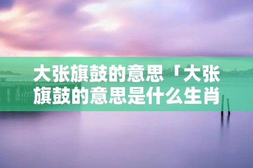 大张旗鼓的意思「大张旗鼓的意思是什么生肖」