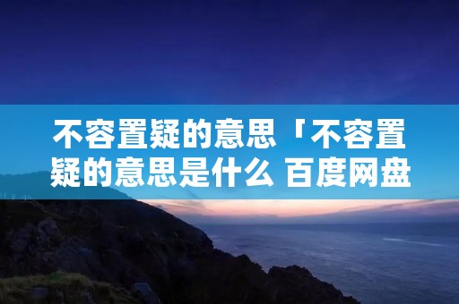 不容置疑的意思「不容置疑的意思是什么 百度网盘」 不容置疑的意思「不容置疑的意思是什么 百度网盘」