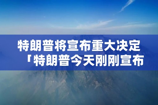 特朗普将宣布重大决定「特朗普今天刚刚宣布了一个重要决定」