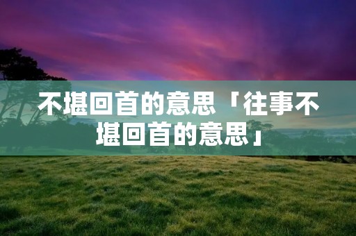 不堪回首的意思「往事不堪回首的意思」