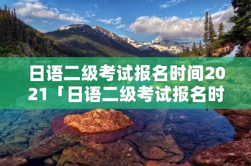 日语二级考试报名时间2021「日语二级考试报名时间2021下半年」 日语二级考试报名时间2021「日语二级考试报名时间2021下半年」