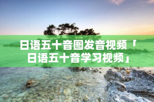 日语五十音图发音视频「日语五十音学习视频」 日语五十音图发音视频「日语五十音学习视频」
