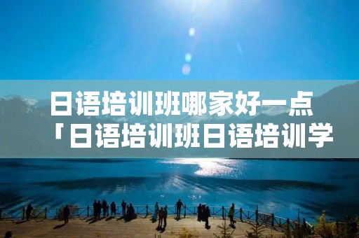 日语培训班哪家好一点「日语培训班日语培训学校哪家好」