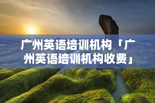 广州英语培训机构「广州英语培训机构收费」