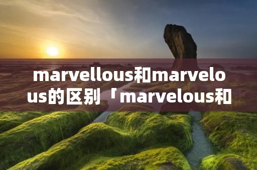 marvellous和marvelous的区别「marvelous和incredible」 marvellous和marvelous的区别「marvelous和incredible」