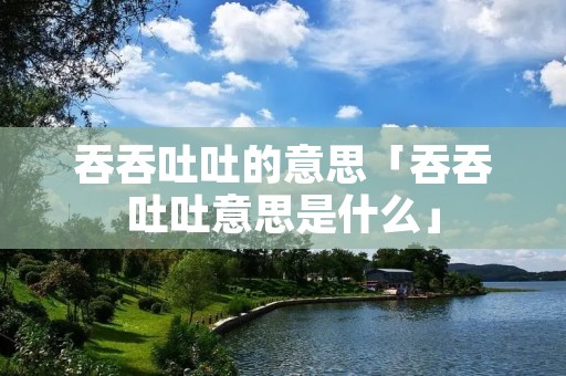 吞吞吐吐的意思「吞吞吐吐意思是什么」 吞吞吐吐的意思「吞吞吐吐意思是什么」