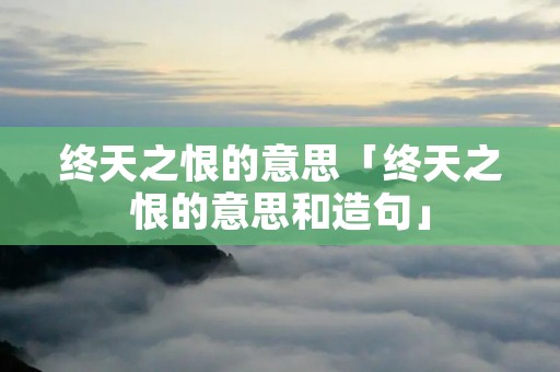 终天之恨的意思「终天之恨的意思和造句」 终天之恨的意思「终天之恨的意思和造句」