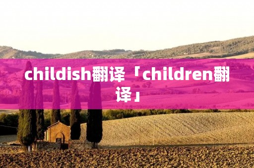 childish翻译「children翻译」 childish翻译「children翻译」