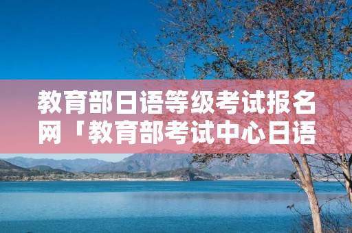 教育部日语等级考试报名网「教育部考试中心日语等级考试」