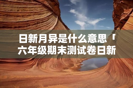日新月异是什么意思「六年级期末测试卷日新月异是什么意思」 日新月异是什么意思「六年级期末测试卷日新月异是什么意思」