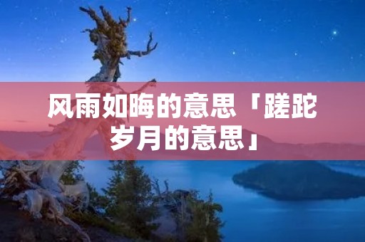风雨如晦的意思「蹉跎岁月的意思」