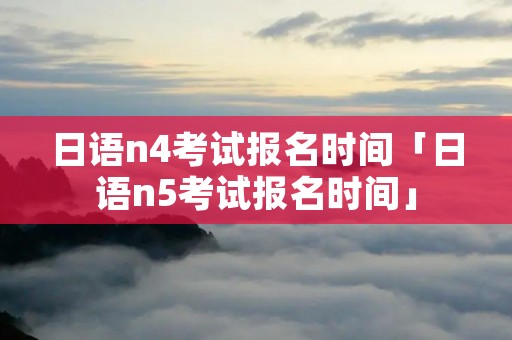 日语n4考试报名时间「日语n5考试报名时间」 日语n4考试报名时间「日语n5考试报名时间」