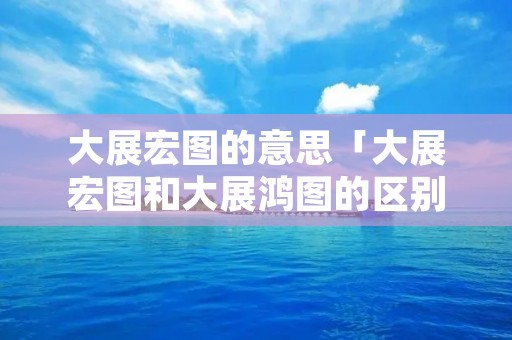 大展宏图的意思「大展宏图和大展鸿图的区别,成语」
