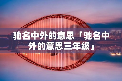 驰名中外的意思「驰名中外的意思三年级」 驰名中外的意思「驰名中外的意思三年级」