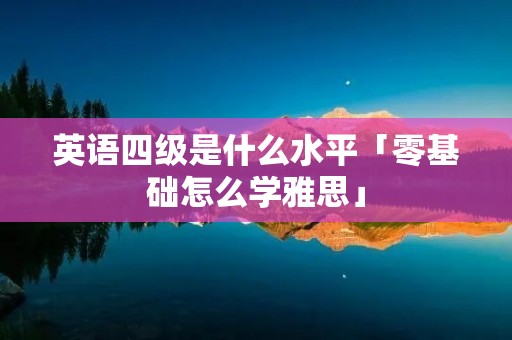 英语四级是什么水平「零基础怎么学雅思」