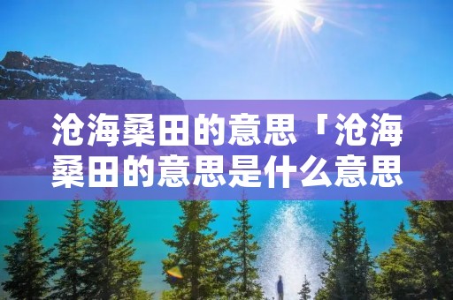 沧海桑田的意思「沧海桑田的意思是什么意思打一生肖」
