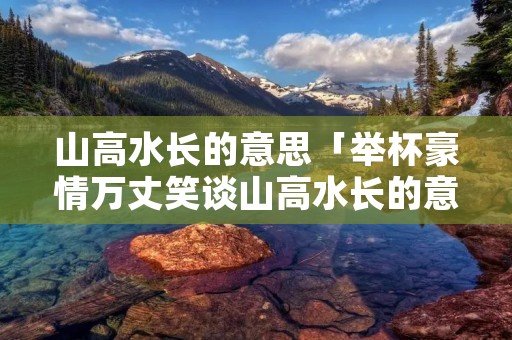 山高水长的意思「举杯豪情万丈笑谈山高水长的意思」