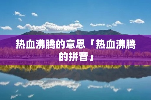 热血沸腾的意思「热血沸腾的拼音」 热血沸腾的意思「热血沸腾的拼音」