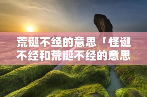 荒诞不经的意思「怪诞不经和荒诞不经的意思」