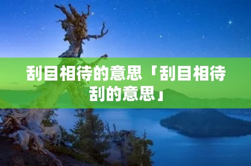刮目相待的意思「刮目相待刮的意思」