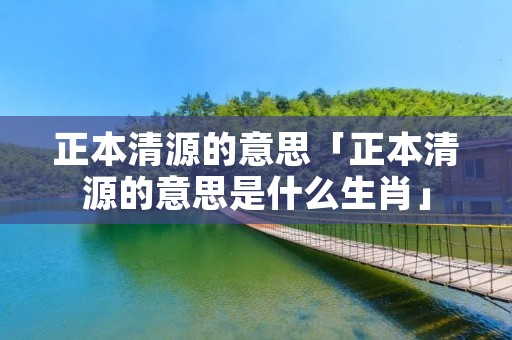 正本清源的意思「正本清源的意思是什么生肖」 正本清源的意思「正本清源的意思是什么生肖」