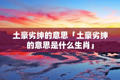 土豪劣绅的意思「土豪劣绅的意思是什么生肖」