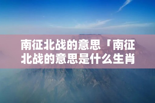 南征北战的意思「南征北战的意思是什么生肖」