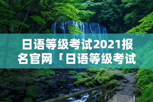 日语等级考试2021报名官网「日语等级考试时间报名官网」