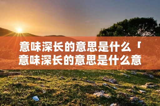 意味深长的意思是什么「意味深长的意思是什么意思」