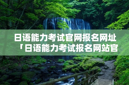 日语能力考试官网报名网址「日语能力考试报名网站官网」