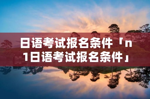 日语考试报名条件「n1日语考试报名条件」 日语考试报名条件「n1日语考试报名条件」