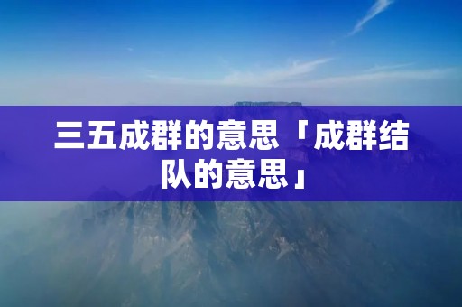 三五成群的意思「成群结队的意思」