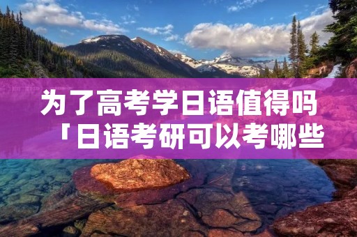 为了高考学日语值得吗「日语考研可以考哪些大学」 为了高考学日语值得吗「日语考研可以考哪些大学」
