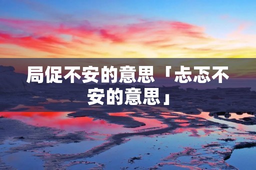 局促不安的意思「忐忑不安的意思」