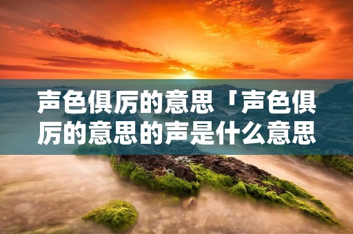声色俱厉的意思「声色俱厉的意思的声是什么意思」