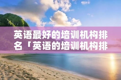 英语最好的培训机构排名「英语的培训机构排名榜」
