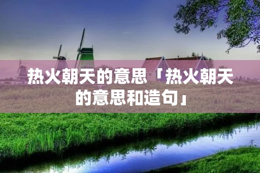 热火朝天的意思「热火朝天的意思和造句」