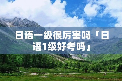 日语一级很厉害吗「日语1级好考吗」