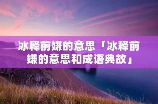 冰释前嫌的意思「冰释前嫌的意思和成语典故」