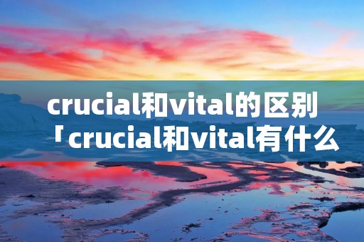 crucial和vital的区别「crucial和vital有什么区别」