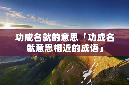 功成名就的意思「功成名就意思相近的成语」 功成名就的意思「功成名就意思相近的成语」
