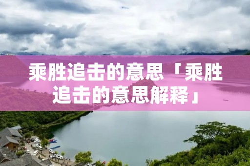 乘胜追击的意思「乘胜追击的意思解释」 乘胜追击的意思「乘胜追击的意思解释」