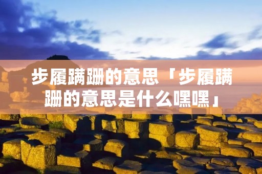 步履蹒跚的意思「步履蹒跚的意思是什么嘿嘿」