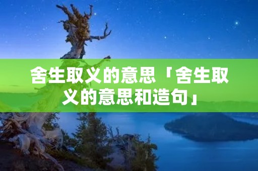 舍生取义的意思「舍生取义的意思和造句」 舍生取义的意思「舍生取义的意思和造句」