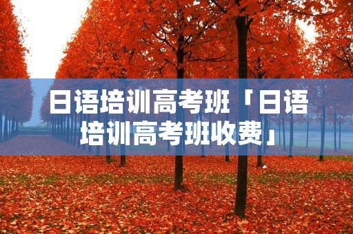 日语培训高考班「日语培训高考班收费」