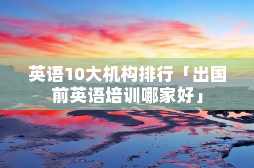 英语10大机构排行「出国前英语培训哪家好」