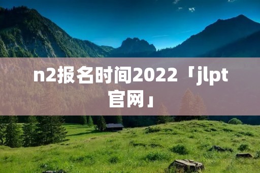 n2报名时间2022「jlpt官网」