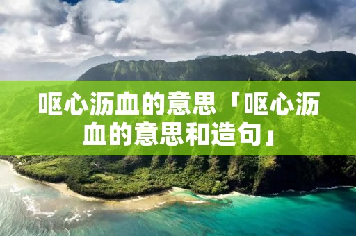 呕心沥血的意思「呕心沥血的意思和造句」 呕心沥血的意思「呕心沥血的意思和造句」