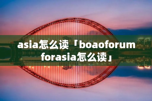 asia怎么读「boaoforumforasia怎么读」 asia怎么读「boaoforumforasia怎么读」